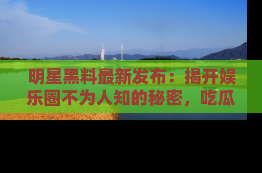 明星黑料最新发布：揭开娱乐圈不为人知的秘密，吃瓜者们请注意！