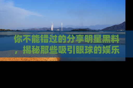 你不能错过的分享明星黑料，揭秘那些吸引眼球的娱乐新闻。