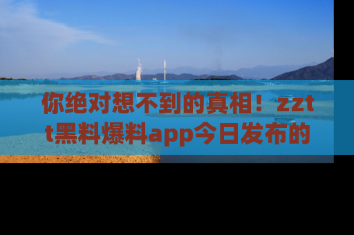 你绝对想不到的真相！zztt黑料爆料app今日发布的黑料让人叫绝！
