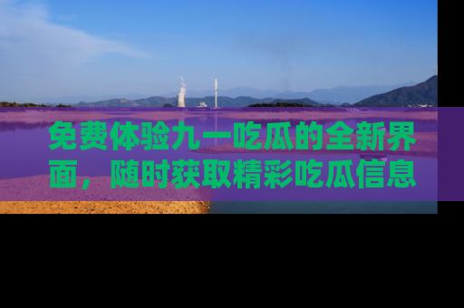 免费体验九一吃瓜的全新界面，随时获取精彩吃瓜信息！