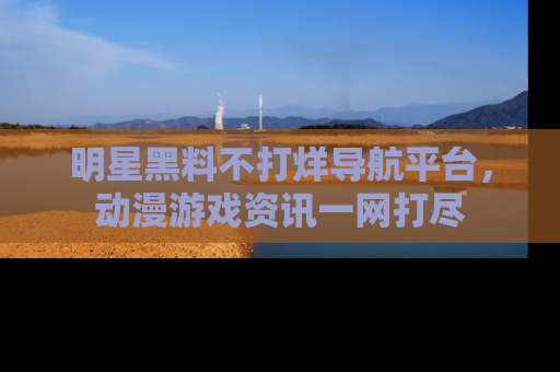 明星黑料不打烊导航平台，动漫游戏资讯一网打尽