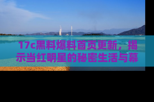 17c黑料爆料首页更新,揭示当红明星的秘密生活与幕后故事