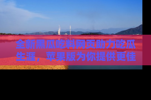 全新黑瓜吃料网页助力吃瓜生涯，苹果版为你提供更佳体验！