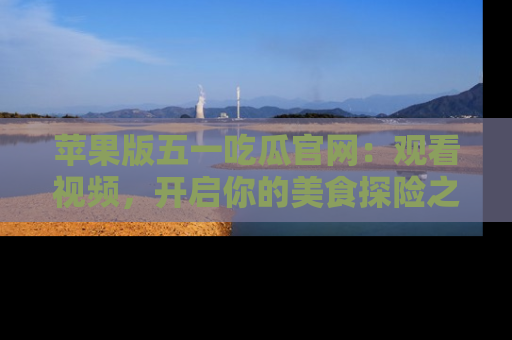 苹果版五一吃瓜官网：观看视频，开启你的美食探险之旅!