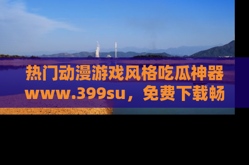 热门动漫游戏风格吃瓜神器www.399su，免费下载畅享精彩