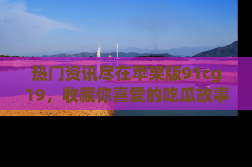 热门资讯尽在苹果版91cg19，收藏你喜爱的吃瓜故事吧！