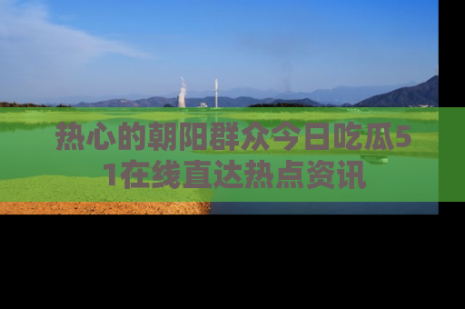 热心的朝阳群众今日吃瓜51在线直达热点资讯