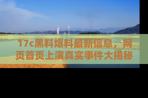 17c黑料爆料最新信息,网页首页上演真实事件大揭秘