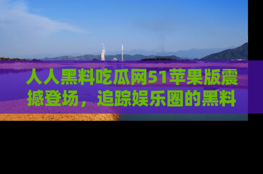 人人黑料吃瓜网51苹果版震撼登场，追踪娱乐圈的黑料与热闻