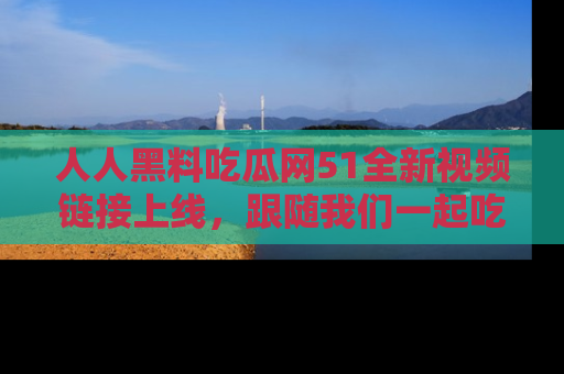 人人黑料吃瓜网51全新视频链接上线，跟随我们一起吃瓜围观！