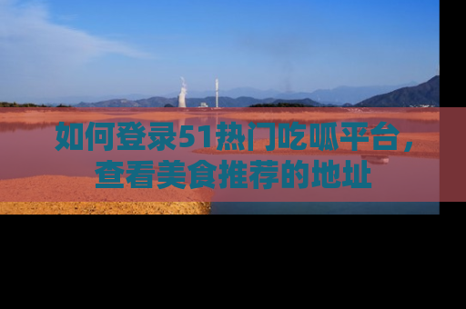 如何登录51热门吃呱平台，查看美食推荐的地址