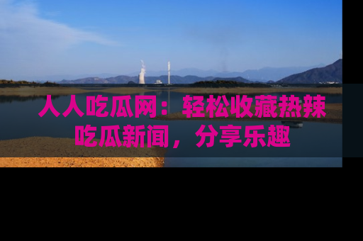 人人吃瓜网：轻松收藏热辣吃瓜新闻，分享乐趣