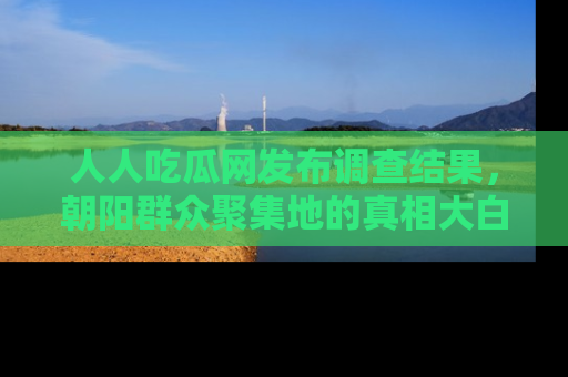 人人吃瓜网发布调查结果，朝阳群众聚集地的真相大白