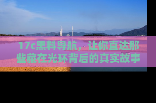 17c黑料导航,让你直达那些藏在光环背后的真实故事