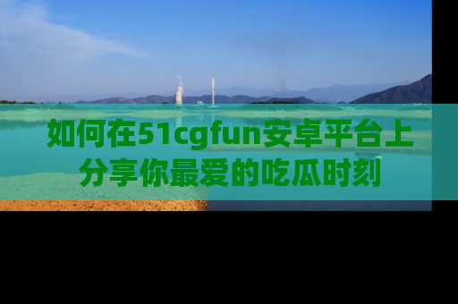 如何在51cgfun安卓平台上分享你最爱的吃瓜时刻