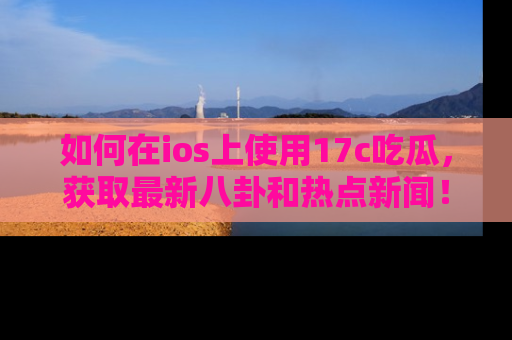 如何在ios上使用17c吃瓜，获取最新八卦和热点新闻！