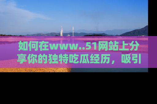 如何在www..51网站上分享你的独特吃瓜经历，吸引更多用户关注