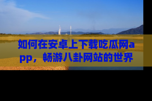 如何在安卓上下载吃瓜网app，畅游八卦网站的世界