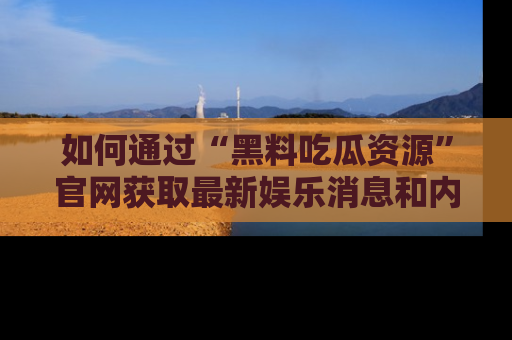 如何通过“黑料吃瓜资源”官网获取最新娱乐消息和内幕爆料