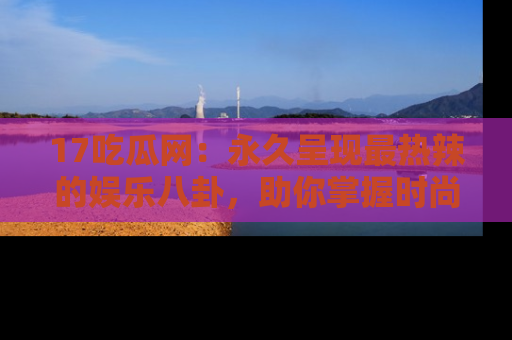 17吃瓜网:永久呈现最热辣的娱乐八卦,助你掌握时尚趋势