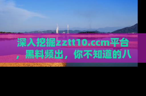 深入挖掘zztt10.ccm平台，黑料频出，你不知道的八卦尽在其中！
