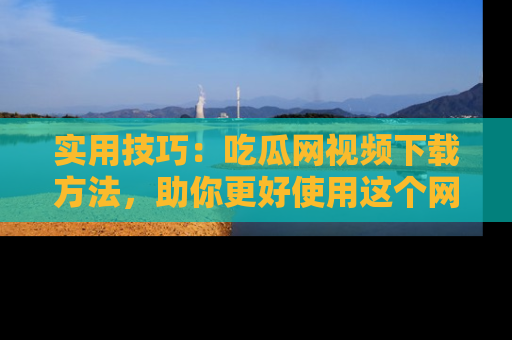实用技巧：吃瓜网视频下载方法，助你更好使用这个网站