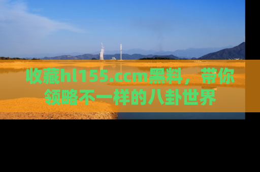 收藏hl155.ccm黑料，带你领略不一样的八卦世界