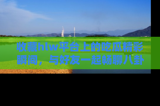 收藏hlw平台上的吃瓜精彩瞬间,与好友一起畅聊八卦趣闻!