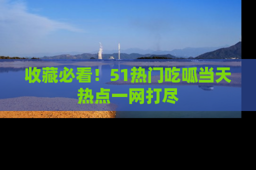 收藏必看!51热门吃呱当天热点一网打尽
