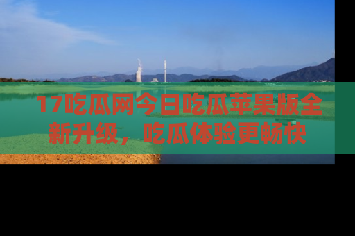 17吃瓜网今日吃瓜苹果版全新升级,吃瓜体验更畅快