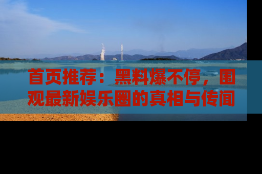 首页推荐:黑料爆不停,围观最新娱乐圈的真相与传闻