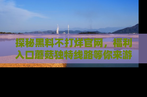 探秘黑料不打烊官网,福利入口蘑菇独特线路等你来游玩!