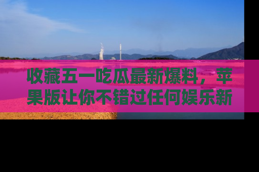 收藏五一吃瓜最新爆料,苹果版让你不错过任何娱乐新闻