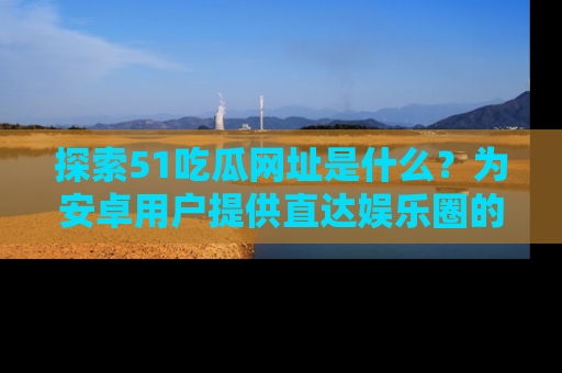探索51吃瓜网址是什么?为安卓用户提供直达娱乐圈的途径