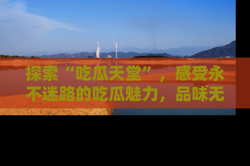 探索“吃瓜天堂”,感受永不迷路的吃瓜魅力,品味无尽的美食!