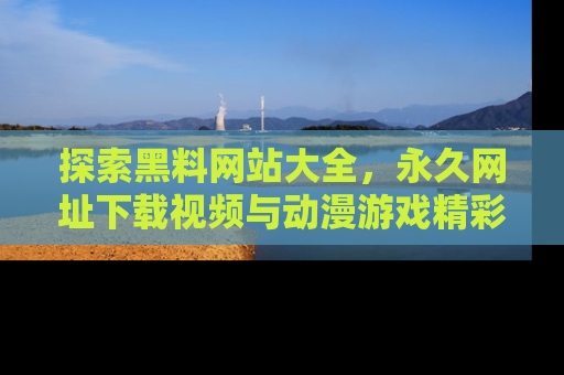 探索黑料网站大全,永久网址下载视频与动漫游戏精彩瞬间!