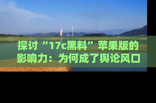 探讨“17c黑料”苹果版的影响力:为何成了舆论风口?
