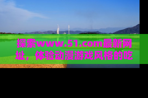探索www.51.com最新网址,体验动漫游戏风格的吃瓜乐趣!
