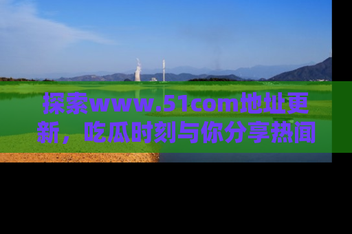 探索www.51com地址更新,吃瓜时刻与你分享热闻