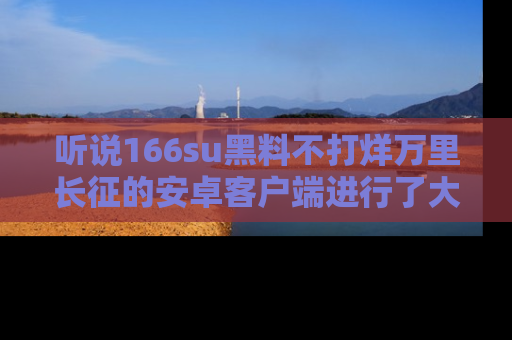 听说166su黑料不打烊万里长征的安卓客户端进行了大更新,八卦内容更加精彩与丰富!