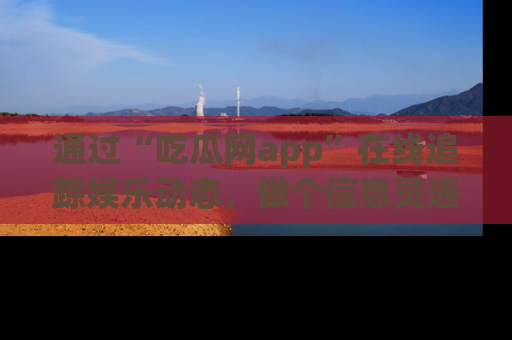 通过“吃瓜网app”在线追踪娱乐动态,做个信息灵通的吃瓜群众!