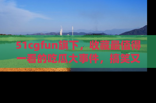 51cgfun旗下,收藏最值得一看的吃瓜大事件,搞笑又精彩!