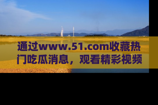 通过www.51.com收藏热门吃瓜消息，观看精彩视频与段子！