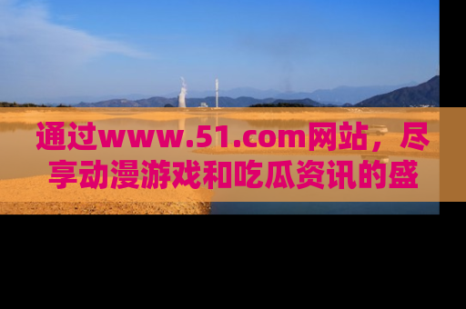 通过www.51.com网站，尽享动漫游戏和吃瓜资讯的盛宴！