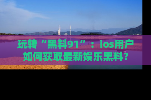 玩转“黑料91”：ios用户如何获取最新娱乐黑料？