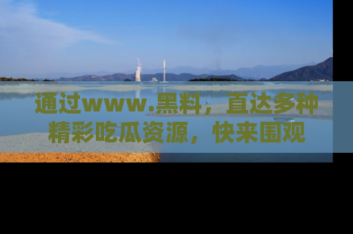 通过www.黑料，直达多种精彩吃瓜资源，快来围观