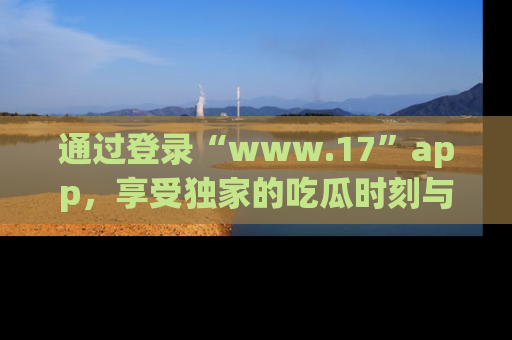 通过登录“www.17”app，享受独家的吃瓜时刻与娱乐资讯！