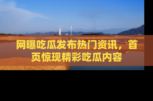 网曝吃瓜发布热门资讯,首页惊现精彩吃瓜内容
