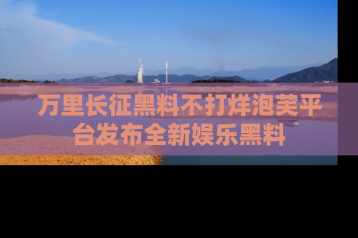 万里长征黑料不打烊泡芙平台发布全新娱乐黑料