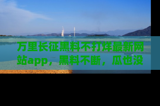 万里长征黑料不打烊最新网站app,黑料不断,瓜也没断,真香!